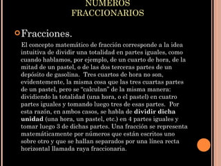 NÚMEROS FRACCIONARIOS Fracciones. El concepto matemático de fracción corresponde a la idea intuitiva de dividir una totalidad en partes iguales, como cuando hablamos, por ejemplo, de un cuarto de hora, de la mitad de un pastel, o de las dos terceras partes de un depósito de gasolina.  Tres cuartos de hora no son, evidentemente, la misma cosa que las tres cuartas partes de un pastel, pero se “calculan” de la misma manera: dividiendo la totalidad (una hora, o el pastel) en cuatro partes iguales y tomando luego tres de esas partes.  Por esta razón, en ambos casos, se habla de  dividir dicha unidad  (una hora, un pastel, etc.) en 4 partes iguales y tomar luego 3 de dichas partes. Una fracción se representa matemáticamente por números que están escritos uno sobre otro y que se hallan separados por una línea recta horizontal llamada raya fraccionaria . 