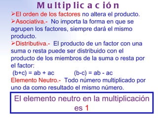 Multiplicación El   orden de los factores  no altera el producto. Asociativa.-   No importa la forma en que se agrupen los factores, siempre dará el mismo producto. Distributiva.-   El producto de un factor con una suma o resta puede ser distribuido con el producto de los miembros de la suma o resta por el factor:  (b+c) = ab + ac (b-c) = ab - ac Elemento Neutro.-   Todo número multiplicado por uno da como resultado el mismo número. El elemento neutro en la multiplicación es  1 