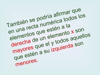 También se podría afirmar que en una recta numérica todos los elementos que estén a la  derecha  de un elemento  x  son  mayores  que el y todos aquellos que estén a su  izquierda  son  menores.   