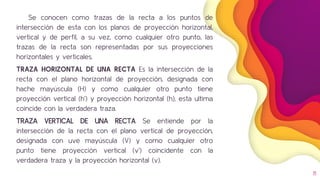 Se conocen como trazas de la recta a los puntos de
intersección de esta con los planos de proyección horizontal,
vertical y de perfil, a su vez, como cualquier otro punto, las
trazas de la recta son representadas por sus proyecciones
horizontales y verticales.
TRAZA HORIZONTAL DE UNA RECTA Es la intersección de la
recta con el plano horizontal de proyección, designada con
hache mayúscula (H) y como cualquier otro punto tiene
proyección vertical (h’) y proyección horizontal (h), esta ultima
coincide con la verdadera traza.
TRAZA VERTICAL DE UNA RECTA Se entiende por la
intersección de la recta con el plano vertical de proyección,
designada con uve mayúscula (V) y como cualquier otro
punto tiene proyección vertical (v’) coincidente con la
verdadera traza y la proyección horizontal (v).
11
 