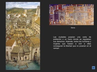 Siena




Las ciudades poseían una carta de
población o un fuero donde se regulaban
sus derechos. Además, todos los hombres y
mujeres que fuesen a vivir a ellas
conseguían la libertad que no poseían en el
campo.
 