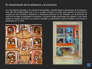 El renacimiento de la artesanía y el comercio
Con las mejoras agrícolas y el incremento demográfico, también llegó la reactivación de la artesanía.
Para ello fue imprescindible que el oro y la plata volviesen a circular para cambiar la economía de
trueque por otra monetaria. Empezaron a fabricarse productos en las ciudades. Los productores de
cada uno de ellos se agrupaban en gremios. Un gremio estaba organizado por talleres a cuyo frente
estaba un maestro que tenía a su mando a oficiales y a aprendices, quienes entraban muy jóvenes a
adiestrarse en un oficio.
 