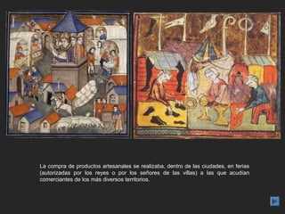 La compra de productos artesanales se realizaba, dentro de las ciudades, en ferias
(autorizadas por los reyes o por los señores de las villas) a las que acudían
comerciantes de los más diversos territorios.
 