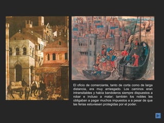 El oficio de comerciante, tanto de corta como de larga
distancia, era muy arriesgado. Los caminos eran
intransitables y había bandoleros siempre dispuestos a
robar e incluso a matar; también los nobles les
obligaban a pagar muchos impuestos a a pesar de que
las ferias estuviesen protegidas por el poder.
 
