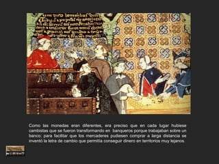Como las monedas eran diferentes, era preciso que en cada lugar hubiese
cambistas que se fueron transformando en banqueros porque trabajaban sobre un
banco; para facilitar que los mercaderes pudiesen comprar a larga distancia se
inventó la letra de cambio que permitía conseguir dinero en territorios muy lejanos.
 