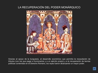 LA RECUPERACIÓN DEL PODER MONÁRQUICO




Gracias al apoyo de la burguesía, al desarrollo económico que permitía la recaudación de
tributos (con los que pagar a funcionarios y a un ejército propio) y a la recuperación de teorías
políticas contenidas en el Derecho Romano, los reyes fueron alcanzando un mayor poder.
 