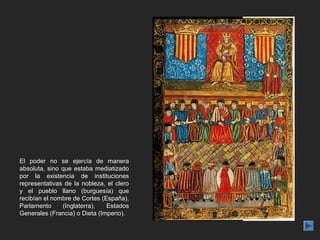 El poder no se ejercía de manera
absoluta, sino que estaba mediatizado
por la existencia de instituciones
representativas de la nobleza, el clero
y el pueblo llano (burguesía) que
recibían el nombre de Cortes (España),
Parlamento     (Inglaterra),   Estados
Generales (Francia) o Dieta (Imperio).
 