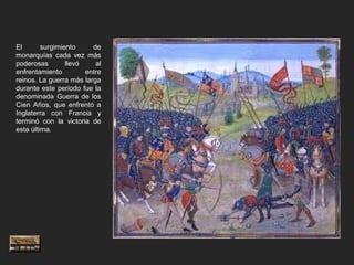 El       surgimiento     de
monarquías cada vez más
poderosas        llevó    al
enfrentamiento         entre
reinos. La guerra más larga
durante este periodo fue la
denominada Guerra de los
Cien Años, que enfrentó a
Inglaterra con Francia y
terminó con la victoria de
esta última.
 
