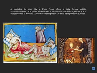 A mediados del siglo XIV la Peste Negra afectó a toda Europa, debido,
fundamentalmente, a la pobre alimentación, a las escasas medidas higiénicas y a la
incapacidad de la medicina. Aproximadamente pereció un tercio de la población europea.
 
