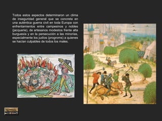 Todos estos aspectos determinaron un clima
de inseguridad general que se concreta en
una auténtica guerra civil en toda Europa con
enfrentamientos entre campesinos y nobles
(jacquerie), de artesanos modestos frente alta
burguesía y en la persecución a las minorías,
especialmente los judíos (progroms) a quienes
se hacían culpables de todos los males.
 