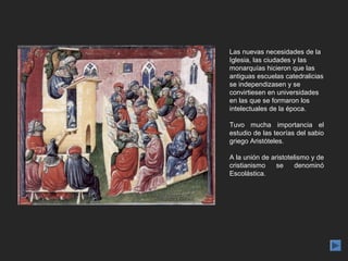 Las nuevas necesidades de la
Iglesia, las ciudades y las
monarquías hicieron que las
antiguas escuelas catedralicias
se independizasen y se
convirtiesen en universidades
en las que se formaron los
intelectuales de la época.

Tuvo mucha importancia el
estudio de las teorías del sabio
griego Aristóteles.

A la unión de aristotelismo y de
cristianismo    se     denominó
Escolástica.
 