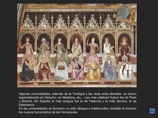 Algunas universidades, además de la Teología y las otras artes liberales, se fueron
especializando en Derecho, en Medicina, etc… Las más célebres fueron las de París
y Bolonia. En España la más antigua fue la de Palencia y la más famosa, la de
Salamanca.
En las universidades se formaron no sólo clérigos e intelectuales; también lo hicieron
los nuevos funcionarios de las monarquías.
 