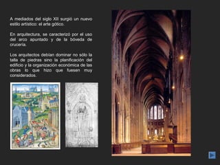 A mediados del siglo XII surgió un nuevo
estilo artístico: el arte gótico.

En arquitectura, se caracterizó por el uso
del arco apuntado y de la bóveda de
crucería.

Los arquitectos debían dominar no sólo la
talla de piedras sino la planificación del
edificio y la organización económica de las
obras lo que hizo que fuesen muy
considerados.
 