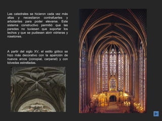 Las catedrales se hicieron cada vez más
altas y necesitaron contrafuertes y
arbotantes para poder elevarse. Este
sistema constructivo permitió que las
paredes no tuviesen que soportar los
techos y que se pudiesen abrir vidrieras y
rosetones.



A partir del siglo XV, el estilo gótico se
hizo más decorativo con la aparición de
nuevos arcos (conopial, carpanel) y con
bóvedas estrelladas.
 