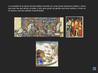 La sociedad de la época feudal estaba formada por unas pocas personas (nobles y clero)
que eran las que tenían el poder y otro gran grupo de gentes que eran pobres y vivían en
el campo y que les estaban subordinadas.
 