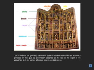 En su interior, las iglesias y catedrales poseían retablos realizados en madera y
pintados en los que se plasmaban escenas de la vida de la Virgen o de
Jesucristo o de los santos a los que estuviesen dedicados.
 