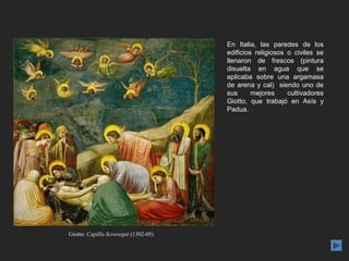 En Italia, las paredes de los
                                      edificios religiosos o civiles se
                                      llenaron de frescos (pintura
                                      disuelta en agua que se
                                      aplicaba sobre una argamasa
                                      de arena y cal) siendo uno de
                                      sus      mejores     cultivadores
                                      Giotto, que trabajó en Asís y
                                      Padua.




Giotto: Capilla Scrovegni (1302-05)
 