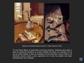 Maestro de Flemalle (Robert Campin?): Tríptico Merode (1425)

 En los Países Bajos, se desarrolló una técnica pictórica, realizada sobre tabla, a
base de pigmentos disueltos en aceites volátiles (de linaza, por ejemplo) con la
que se podía trabajar a base de empastes (mucho pigmento y poco aceite) y de
veladuras (mucho aceite y poco pigmento) con lo que fue posible una mejor
representación de la realidad
 