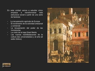 En esta unidad vamos a estudiar cómo
   empieza      a   transformarse     esta
   estructura social a partir de una serie
   de factores:

-   La recuperación agrícola de Europa
-   El incremento de la actividad artesanal
    y comercial
-   La recuperación del poder de las
    monarquías
-   La crisis de la baja Edad Media
-   Las nuevas manifestaciones de la
    cultura (las universidades) y el arte (el
    estilo Gótico)
 