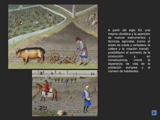 A partir del siglo XII, una
mejora climática y la aparición
de nuevos instrumentos y
técnicas agrícolas (como el
arado de rueda y vertedera, la
collera y la rotación trienal)
posibilitaron el aumento de la
producción         y,        en
consecuencia,      creció     la
esperanza de vida de la
población europea y el
número de habitantes.
 
