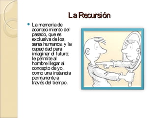 La Recursión
 La memoria de

acontecimiento del
pasado, que es
exclusiva de los
seres humanos, y la
capacidad para
imaginar el futuro;
le permite al
hombre llegar al
concepto de yo,
como una instancia
permanente a
través del tiempo.

 