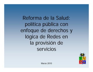 Reforma de la Salud:
  política pública con
    líti     úbli
enfoque de derechos y
  lógica de Redes en
    la provisión de
               ó
         servicios

        Marzo 2010
 