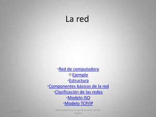 La red

•Red de computadora
Ejemplo
•Estructura
•Componentes básicos de la red
•Clasificación de las redes
•Modelo ISO
•Modelo TCP/IP
31/10/2013

Mendizabal Jimenez Jair & Sanchez Carrillo
Natalia

1

 