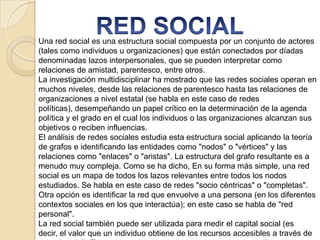 Una red social es una estructura social compuesta por un conjunto de actores
(tales como individuos u organizaciones) que están conectados por díadas
denominadas lazos interpersonales, que se pueden interpretar como
relaciones de amistad, parentesco, entre otros.
La investigación multidisciplinar ha mostrado que las redes sociales operan en
muchos niveles, desde las relaciones de parentesco hasta las relaciones de
organizaciones a nivel estatal (se habla en este caso de redes
políticas), desempeñando un papel crítico en la determinación de la agenda
política y el grado en el cual los individuos o las organizaciones alcanzan sus
objetivos o reciben influencias.
El análisis de redes sociales estudia esta estructura social aplicando la teoría
de grafos e identificando las entidades como "nodos" o "vértices" y las
relaciones como "enlaces" o "aristas". La estructura del grafo resultante es a
menudo muy compleja. Como se ha dicho, En su forma más simple, una red
social es un mapa de todos los lazos relevantes entre todos los nodos
estudiados. Se habla en este caso de redes "socio céntricas" o "completas".
Otra opción es identificar la red que envuelve a una persona (en los diferentes
contextos sociales en los que interactúa); en este caso se habla de "red
personal".
La red social también puede ser utilizada para medir el capital social (es
decir, el valor que un individuo obtiene de los recursos accesibles a través de

 