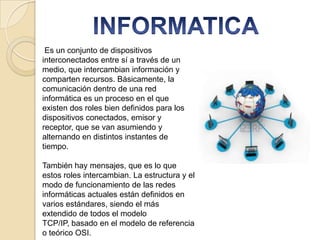 Es un conjunto de dispositivos
interconectados entre sí a través de un
medio, que intercambian información y
comparten recursos. Básicamente, la
comunicación dentro de una red
informática es un proceso en el que
existen dos roles bien definidos para los
dispositivos conectados, emisor y
receptor, que se van asumiendo y
alternando en distintos instantes de
tiempo.
También hay mensajes, que es lo que
estos roles intercambian. La estructura y el
modo de funcionamiento de las redes
informáticas actuales están definidos en
varios estándares, siendo el más
extendido de todos el modelo
TCP/IP, basado en el modelo de referencia
o teórico OSI.

 