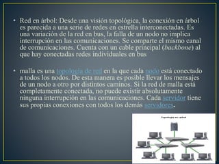 • Red en árbol: Desde una visión topológica, la conexión en árbol
es parecida a una serie de redes en estrella interconectadas. Es
una variación de la red en bus, la falla de un nodo no implica
interrupción en las comunicaciones. Se comparte el mismo canal
de comunicaciones. Cuenta con un cable principal (backbone) al
que hay conectadas redes individuales en bus
• malla es una topología de red en la que cada nodo está conectado
a todos los nodos. De esta manera es posible llevar los mensajes
de un nodo a otro por distintos caminos. Si la red de malla está
completamente conectada, no puede existir absolutamente
ninguna interrupción en las comunicaciones. Cada servidor tiene
sus propias conexiones con todos los demás servidores.
 