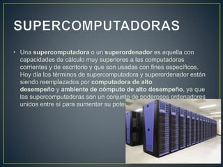 • Una supercomputadora o un superordenador es aquella con
capacidades de cálculo muy superiores a las computadoras
corrientes y de escritorio y que son usadas con fines específicos.
Hoy día los términos de supercomputadora y superordenador están
siendo reemplazados por computadora de alto
desempeño y ambiente de cómputo de alto desempeño, ya que
las supercomputadoras son un conjunto de poderosos ordenadores
unidos entre sí para aumentar su potencia de trabajo y desempeño.
 