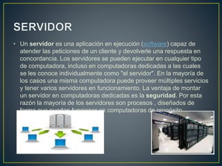 • Un servidor es una aplicación en ejecución (software) capaz de
atender las peticiones de un cliente y devolverle una respuesta en
concordancia. Los servidores se pueden ejecutar en cualquier tipo
de computadora, incluso en computadoras dedicadas a las cuales
se les conoce individualmente como "el servidor". En la mayoría de
los casos una misma computadora puede proveer múltiples servicios
y tener varios servidores en funcionamiento. La ventaja de montar
un servidor en computadoras dedicadas es la seguridad. Por esta
razón la mayoría de los servidores son procesos , diseñados de
forma que puedan funcionar en computadoras de propósito
específico
 