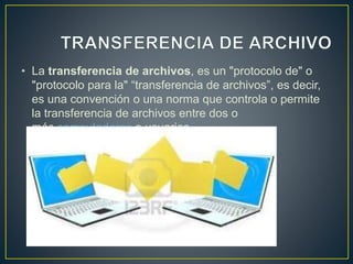 • La transferencia de archivos, es un "protocolo de" o
"protocolo para la" “transferencia de archivos”, es decir,
es una convención o una norma que controla o permite
la transferencia de archivos entre dos o
más computadoras o usuarios.
 