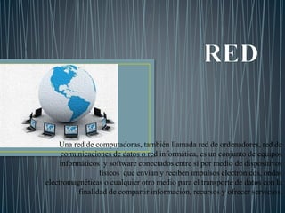 Una red de computadoras, también llamada red de ordenadores, red de
comunicaciones de datos o red informática, es un conjunto de equipos
informáticos y software conectados entre sí por medio de dispositivos
físicos que envían y reciben impulsos electrónicos, ondas
electromagnéticas o cualquier otro medio para el transporte de datos con la
finalidad de compartir información, recursos y ofrecer servicios.
 