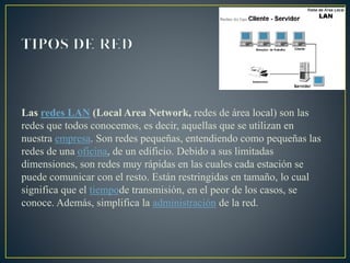 Las redes LAN (Local Area Network, redes de área local) son las
redes que todos conocemos, es decir, aquellas que se utilizan en
nuestra empresa. Son redes pequeñas, entendiendo como pequeñas las
redes de una oficina, de un edificio. Debido a sus limitadas
dimensiones, son redes muy rápidas en las cuales cada estación se
puede comunicar con el resto. Están restringidas en tamaño, lo cual
significa que el tiempode transmisión, en el peor de los casos, se
conoce. Además, simplifica la administración de la red.
 
