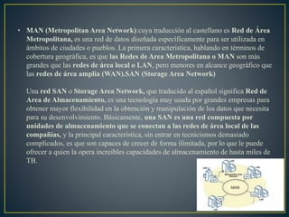 • MAN (Metropolitan Area Network):cuya traducción al castellano es Red de Área
Metropolitana, es una red de datos diseñada específicamente para ser utilizada en
ámbitos de ciudades o pueblos. La primera característica, hablando en términos de
cobertura geográfica, es que las Redes de Area Metropolitana o MAN son más
grandes que las redes de área local o LAN, pero menores en alcance geográfico que
las redes de área amplia (WAN).SAN (Storage Area Network)
Una red SAN o Storage Area Network, que traducido al español significa Red de
Area de Almacenamiento, es una tecnología muy usada por grandes empresas para
obtener mayor flexibilidad en la obtención y manipulación de los datos que necesita
para su desenvolvimiento. Básicamente, una SAN es una red compuesta por
unidades de almacenamiento que se conectan a las redes de área local de las
compañías, y la principal característica, sin entrar en tecnicismos demasiado
complicados, es que son capaces de crecer de forma ilimitada, por lo que le puede
ofrecer a quien la opera increíbles capacidades de almacenamiento de hasta miles de
TB.
 