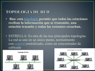 • Bus: esta topología permite que todas las estaciones
reciban la información que se transmite, una
estación trasmite y todas las restantes escuchan.
• ESTRELLA: Es otra de las tres principales topologías.
La red se une en un único punto, normalmente
con control centralizado, como un concentrador de
cableado
 