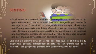 SEXTING
• Es el envió de contenido erótico o pornográfico a través de la red
generalmente es cuando se transfiere una fotografía por medio de
mensaje a un “conocido”, el riesgo de esto es que el receptor
modifique y comparta esta fotografía a diversas personas en algunos
casos llegan a una página pornográfica por consiguiente se generará
una humillación, perdida de intimidad y robo de identidad respecto
a la persona que envió desde un comienzo la foto
Una vez un archivo esta en la red por mas que lo elimines de tu
dispositivo quedara almacenado en esta red tan grande que es el
internet… así que piensa primero con quien compartes tus fotos
 