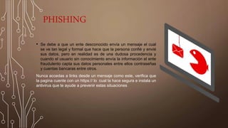 PHISHING
• Se debe a que un ente desconocido envía un mensaje el cual
se ve tan legal y formal que hace que la persona confié y envié
sus datos, pero en realidad es de una dudosa procedencia y
cuando el usuario sin conocimiento envía la información el ente
fraudulento capta sus datos personales entre ellos contraseñas
y cuentas bancaras entre otros.
Nunca accedas a links desde un mensaje como este, verifica que
la pagina cuente con un https:// lo cual la hace segura e instala un
antivirus que te ayude a prevenir estas situaciones
 