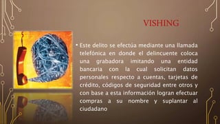 VISHING
• Este delito se efectúa mediante una llamada
telefónica en donde el delincuente coloca
una grabadora imitando una entidad
bancaria con la cual solicitan datos
personales respecto a cuentas, tarjetas de
crédito, códigos de seguridad entre otros y
con base a esta información logran efectuar
compras a su nombre y suplantar al
ciudadano
 