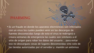 PHARMING
• Es un fraude en donde los aparatos electrónicos son infectados
con un virus los cuales pueden venir en las descargas de
fuentes desconocidas luego de esto el virus te redirigirá o
creara ventanas de emergencia las cuales son similares a el
sitio de origen para robar los datos del usuario… para evitar
eso no descargues cosas de lugares desconocidas sino solo de
las tiendas autorizadas por el servidor y mantén un antivirus
 