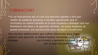 CIBERACOSO
• Es un mecanismo por el cual una persona agrede a otra por
medio de palabras groseras e insultos generando que el
victimario se vuelva retraído en lo que respecta a dialogar con sus
familiares con base a la agresión recibida en casos mayores se
puede presentar una persecución para denigrar a la persona
Hay muchos adolescentes que sufren ciberacoso para lograr
detener esta agresión se deberá buscar momentos propicios para
dialogar con el joven y ayudarlo a superar esta etapa
por la cual esta pasando
 