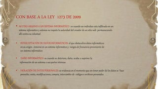 CON BASE A LA LEY 1273 DE 2009
• ACCESO ABUSIVO A UN SISTEMA INFORMÁTICO : es cuando un individuo esta infiltrado en un
sistema informático y además no respeta la autoridad del creador de un sitio web permaneciendo
allí contra su voluntad
• INTERCEPTACIÓN DE DATOS INFORMÁTICOS: el que obstaculiza datos informáticos
en su origen , inmerso en un sistema informático y rangos de frecuencia proveniente de
un sistema informático
• DAÑO INFORMÁTICO: es cuando se deteriora, daña, acaba o suprime la
información de un sistema o sus partes internas
• VIOLACIÓN DE DATOS PERSONALES: se evidencia en el momento que sin tener poder de los datos se hace
provecho, venta, modificaciones, compra, intercambio de códigos o archivos personales
 
