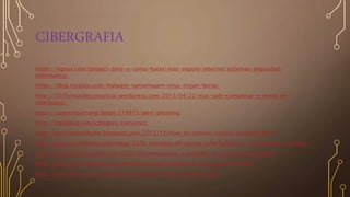 CIBERGRAFIA
https://lignux.com/project-zero-o-como-hacer-mas-seguro-internet/sistemas-seguridad-
informatica/
https://blog.trustico.com/malware-ransomware-virus-trojan-horse/
http://101formasdecomunicar.wordpress.com/2013/04/22/mas-vale-comunicar-y-evitar-el-
ciberacoso/
https://openclipart.org/detail/219973/alert-phishing
http://izaroblog.com/category/consumo/
http://techvitalcomputer.blogspot.com/2013/12/how-to-remove-viruses-manually.html
http://www.hispabodas.com/notas/2326-consejos-de-pareja-cyberbullying-o-ciberacoso-en-video-
http://zoomgraf.blogspot.com/2013/09/pergaminos-y-papeles-antiguoscartaspng.html
http://aulas.uniminuto.edu/presencial/pregrado/mod/book/view.php?id=325655
http://www.mintic.gov.co/portal/604/articles-3705_documento.pdf
 