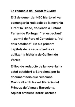 La redacció del Tirant lo Blanc

El 2 de gener de 1460 Martorell va
començar la redacció de la novel•la
Tirant lo Blanc, dedicada a l’infant
Ferran de Portugal, “rei espectant”
—germà de Pere el Conestable, “rei
dels catalans”. En els primers
capítols de la seua novel·la va
utilitzar la història de Guillem de
Varoic.

El lloc de redacció de la novel·la ha
estat establert a Barcelona per la
documentació que relaciona
Martorell amb la cort literària del
Príncep de Viana a Barcelona,
Aquest ambient literari cortesà
 