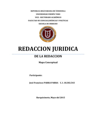 REPUBLICA BOLIVARIANA DE VENEZUELA
UNIVERSIDAD FERMÍN TORO
VICE - RECTORADO ACADÉMICO
FACULTAD DE CIENCIAS JURÍDICAS Y POLÍTICAS
ESCUELA DE DERECHO
REDACCION JURIDICA
DE LA REDACCION
Mapa Conceptual
Participante:
José Francisco PARRA PARRA C. I. 18.302.543
Barquisimeto, Mayo del 2015
 