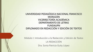 UNIVERSIDAD PEDAGÓGICA NACIONAL FRANCISCO
MORAZÁN
VICERRECTORÍA ACADÉMICA
DEPARTAMENTO DE LETRAS
FUNDAUPN
DIPLOMADO EN REDACCIÓN Y EDICIÓN DE TEXTOS
Módulo I: Introducción a la Redacción y Edición de Textos
LA REDACCIÓN
Dra. Sonia Patricia Guity López
 