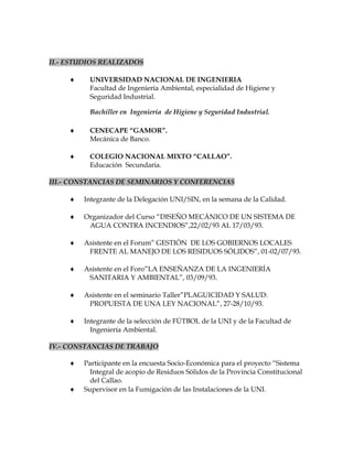 II.- ESTUDIOS REALIZADOS
 UNIVERSIDAD NACIONAL DE INGENIERIA
Facultad de Ingeniería Ambiental, especialidad de Higiene y
Seguridad Industrial.
Bachiller en Ingeniería de Higiene y Seguridad Industrial.
 CENECAPE “GAMOR”.
Mecánica de Banco.
 COLEGIO NACIONAL MIXTO “CALLAO”.
Educación Secundaria.
III.- CONSTANCIAS DE SEMINARIOS Y CONFERENCIAS
 Integrante de la Delegación UNI/SIN, en la semana de la Calidad.
 Organizador del Curso “DISEÑO MECÁNICO DE UN SISTEMA DE
AGUA CONTRA INCENDIOS”,22/02/93 AL 17/03/93.
 Asistente en el Forum” GESTIÓN DE LOS GOBIERNOS LOCALES
FRENTE AL MANEJO DE LOS RESIDUOS SÓLIDOS”, 01-02/07/93.
 Asistente en el Foro”LA ENSEÑANZA DE LA INGENIERÍA
SANITARIA Y AMBIENTAL”, 03/09/93.
 Asistente en el seminario Taller”PLAGUICIDAD Y SALUD:
PROPUESTA DE UNA LEY NACIONAL”, 27-28/10/93.
 Integrante de la selección de FÚTBOL de la UNI y de la Facultad de
Ingeniería Ambiental.
IV.- CONSTANCIAS DE TRABAJO
 Participante en la encuesta Socio-Económica para el proyecto “Sistema
Integral de acopio de Residuos Sólidos de la Provincia Constitucional
del Callao.
 Supervisor en la Fumigación de las Instalaciones de la UNI.
 