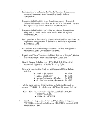  Participante en la realización del Plan de Cloracion de Agua para
consumo Humano en zonas Urbano-Marginales de lima
Metropolitana.
 Integrante de la Comisión de los Estudios de campo y Trabajo de
gabinete, del estudio de Evaluación del Impacto Ambiental Proyecto
de Ampliación de la mina Ishihuinca a 5,000 TM/mes.
 Integrante de la Comisión que realiza los estudios de Análisis de
Riesgos en el Parque Industrial de Villa el Salvador, agosto-
Noviembre 1,992.
 Participante en la elaboración y puesta en marcha de la primera Micro-
Empresa de fumigación en la universidad nacional de Ingeniería,
diciembre de 1,992.
 sub.-Jefe del laboratorio de ergonomía de la facultad de Ingeniería
Ambiental: Agosto 1,993 a Febrero del 1,994.
 Expositor del Tema:”Saneamiento Básico de Agua y Desagüe”, Centro
Medico Municipal “Señor de los Milagros”, 25/10/93.
 Gerente General de la Empresa HIASA-UNI, de la Universidad
Nacional de Ingeniería, del 01/01/94 al 31/12/94.
 Tuve a cargo la fumigación de las Instalaciones del Sima-Callao,
periodos:
 Abril, Mayo y Junio del 1,993.
 Agosto y Septiembre del 1,994.
 Agosto, Septiembre y Octubre del 1,995.
 Octubre, Noviembre y Diciembre del 1,997.
 Jefe del departamento de saneamiento y Medio Ambiente de la
empresa HIGSEG E.I.R.L, de Febrero 1,995 hasta Diciembre de 1,996.
 Asesor de las Empresas de Fumigación, del 1,995 hasta 1,997:
 SECOTIZA S.R.L.
 F.M.C. SERVICE E.I.R.L.
 Coordinador- Supervisor de Personal Vigilante de la Empresa
PROTECTO, destacado en la Empresa AEROPERU, Marzo de 1,997
hasta Junio de 1,997.
 