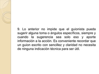 9. Lo anterior no impide que el guionista pueda sugerir alguna toma o ángulos específicos, siempre y cuando la sugerencia sea solo eso y aporte información a la acción. Es conveniente recordar que un guion escrito con sencillez y claridad no necesita de ninguna indicación técnica para ser útil. 